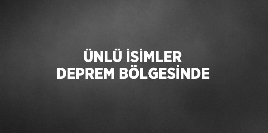 ÜNLÜ İSİMLER DEPREM BÖLGESİNDE