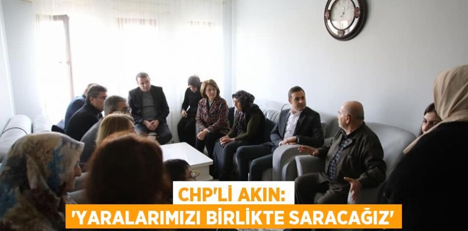 CHP’Lİ AKIN: “YARALARIMIZI BİRLİKTE SARACAĞIZ”