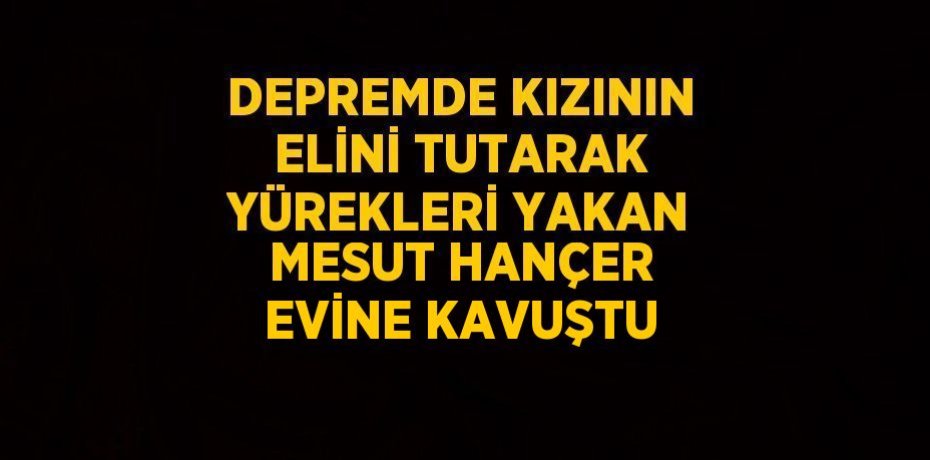 DEPREMDE KIZININ ELİNİ TUTARAK YÜREKLERİ YAKAN MESUT HANÇER EVİNE KAVUŞTU