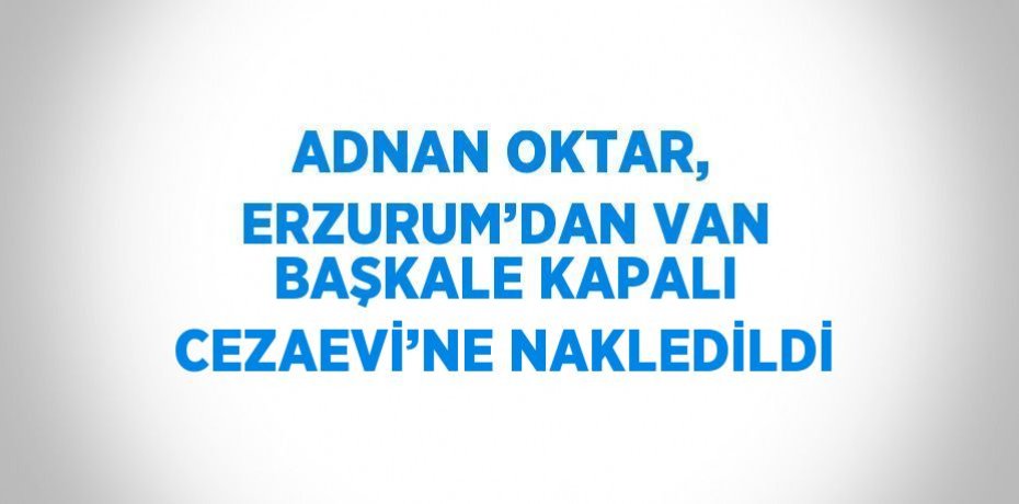 ADNAN OKTAR, ERZURUM’DAN VAN BAŞKALE KAPALI CEZAEVİ’NE NAKLEDİLDİ