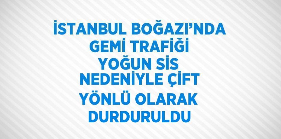 İSTANBUL BOĞAZI’NDA GEMİ TRAFİĞİ YOĞUN SİS NEDENİYLE ÇİFT YÖNLÜ OLARAK DURDURULDU