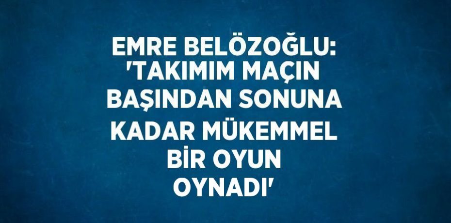 EMRE BELÖZOĞLU: 'TAKIMIM MAÇIN BAŞINDAN SONUNA KADAR MÜKEMMEL BİR OYUN OYNADI'