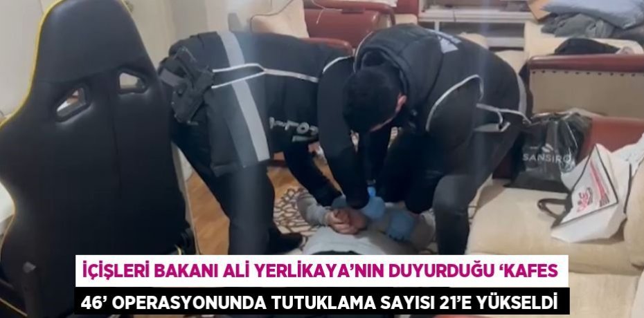 İÇİŞLERİ BAKANI ALİ YERLİKAYA’NIN DUYURDUĞU ‘KAFES 46’ OPERASYONUNDA TUTUKLAMA SAYISI 21’E YÜKSELDİ
