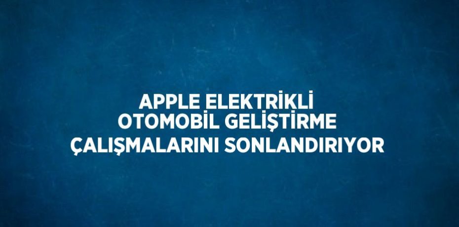APPLE ELEKTRİKLİ OTOMOBİL GELİŞTİRME ÇALIŞMALARINI SONLANDIRIYOR