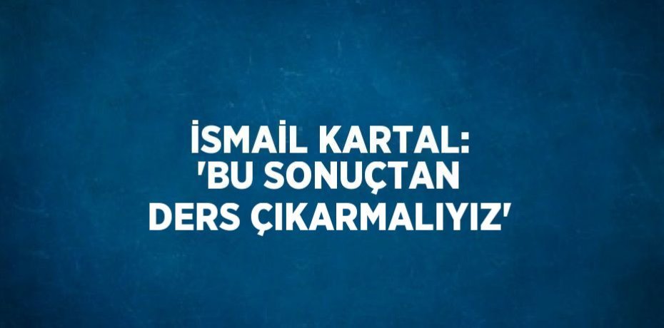 İSMAİL KARTAL: 'BU SONUÇTAN DERS ÇIKARMALIYIZ'