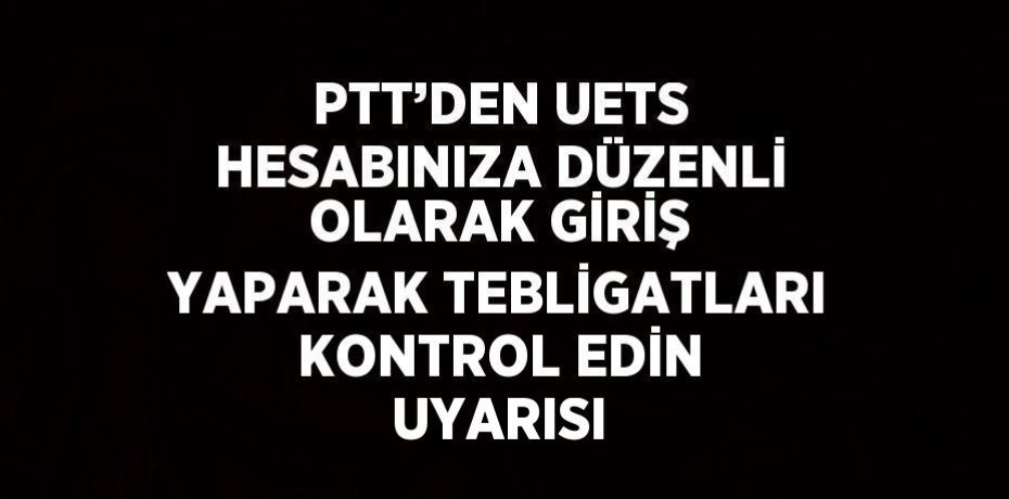 PTT’DEN UETS HESABINIZA DÜZENLİ OLARAK GİRİŞ YAPARAK TEBLİGATLARI KONTROL EDİN UYARISI