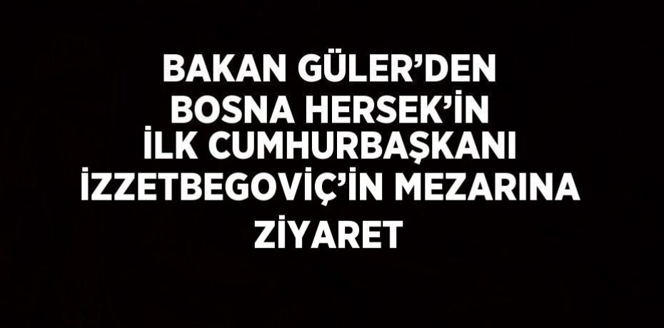 BAKAN GÜLER’DEN BOSNA HERSEK’İN İLK CUMHURBAŞKANI İZZETBEGOVİÇ’İN MEZARINA ZİYARET