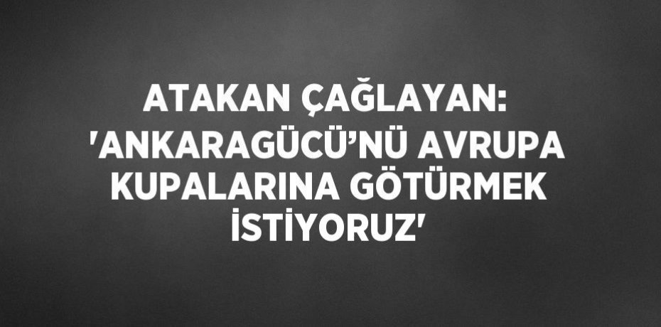 ATAKAN ÇAĞLAYAN: 'ANKARAGÜCÜ’NÜ AVRUPA KUPALARINA GÖTÜRMEK İSTİYORUZ'