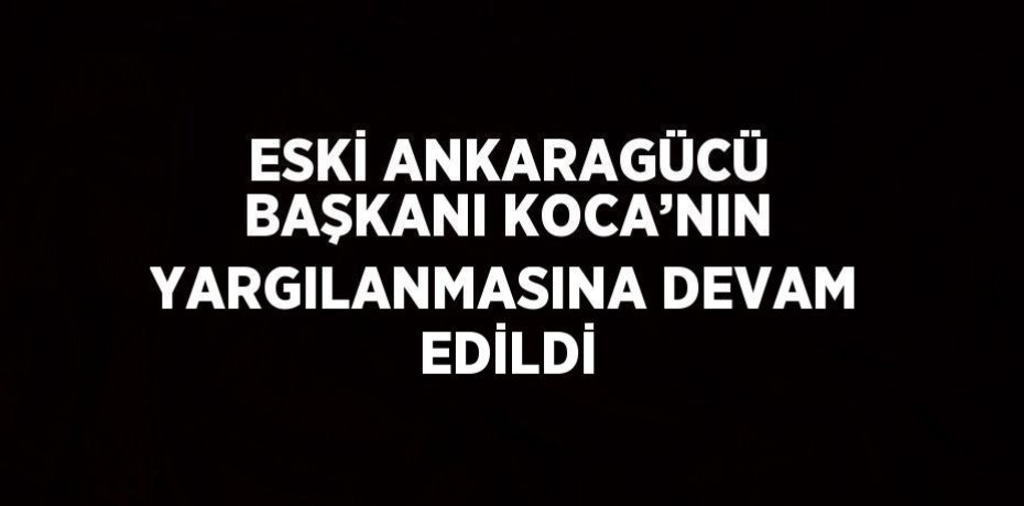 ESKİ ANKARAGÜCÜ BAŞKANI KOCA’NIN YARGILANMASINA DEVAM EDİLDİ