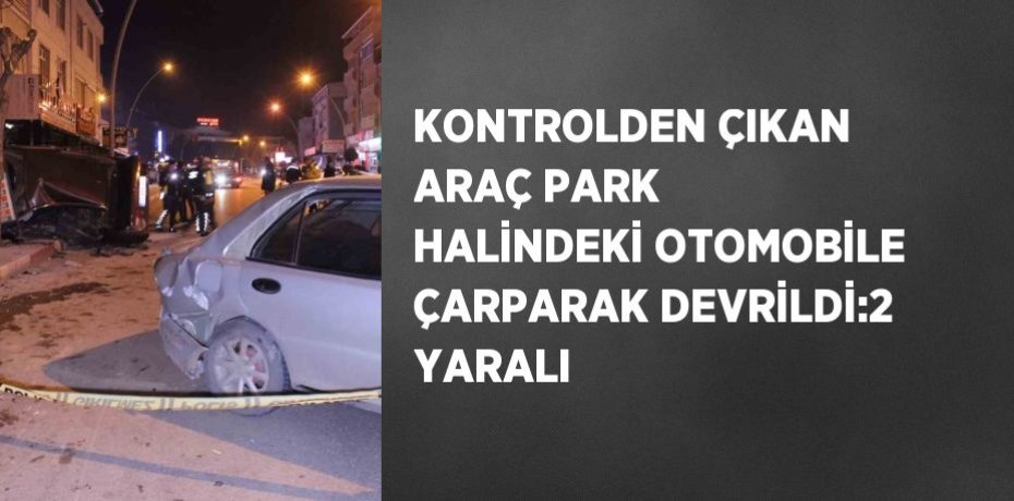 KONTROLDEN ÇIKAN ARAÇ PARK HALİNDEKİ OTOMOBİLE ÇARPARAK DEVRİLDİ:2 YARALI