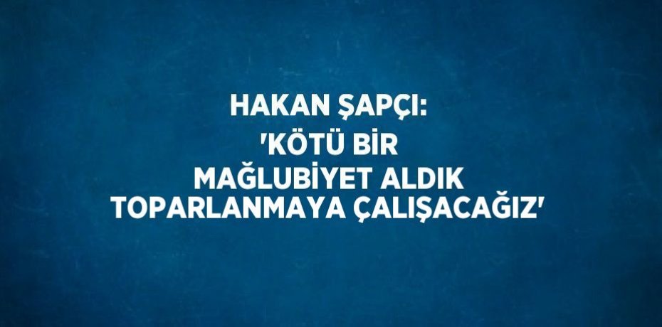 HAKAN ŞAPÇI: 'KÖTÜ BİR MAĞLUBİYET ALDIK TOPARLANMAYA ÇALIŞACAĞIZ'