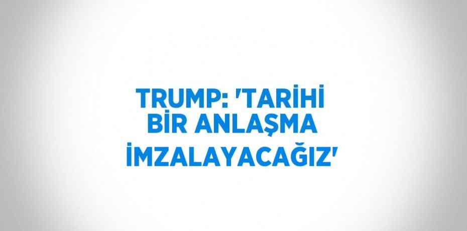 TRUMP: 'TARİHİ BİR ANLAŞMA İMZALAYACAĞIZ'