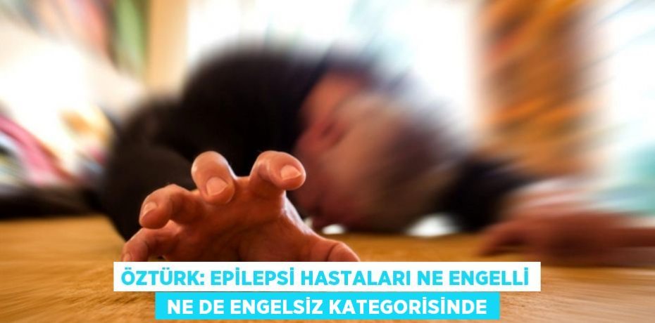 ÖZTÜRK: EPİLEPSİ HASTALARI NE ENGELLİ  NE DE ENGELSİZ KATEGORİSİNDE