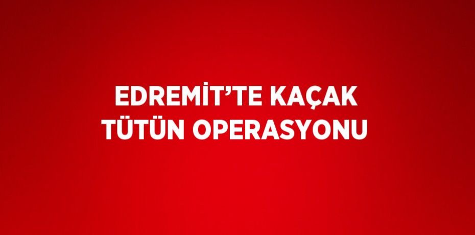 EDREMİT’TE KAÇAK TÜTÜN OPERASYONU