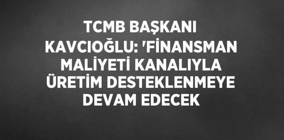 TCMB BAŞKANI KAVCIOĞLU: 'FİNANSMAN MALİYETİ KANALIYLA ÜRETİM DESTEKLENMEYE DEVAM EDECEK