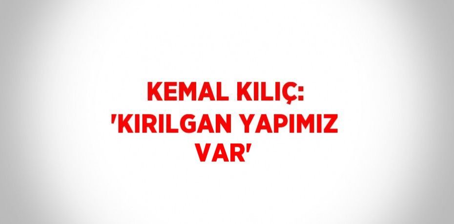 KEMAL KILIÇ: 'KIRILGAN YAPIMIZ VAR'