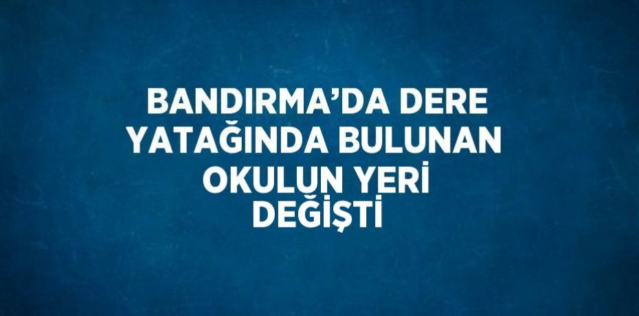 BANDIRMA’DA DERE YATAĞINDA BULUNAN OKULUN YERİ DEĞİŞTİ