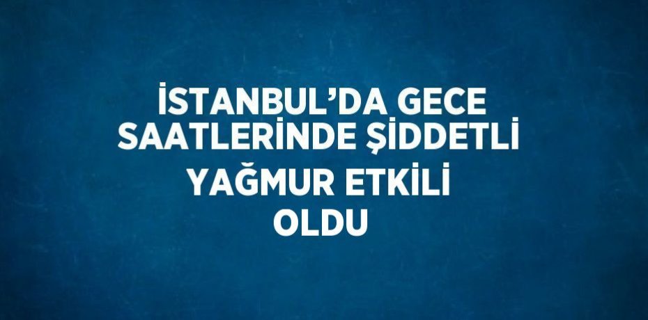 İSTANBUL’DA GECE SAATLERİNDE ŞİDDETLİ YAĞMUR ETKİLİ OLDU