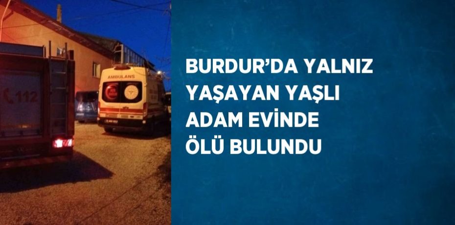 BURDUR’DA YALNIZ YAŞAYAN YAŞLI ADAM EVİNDE ÖLÜ BULUNDU