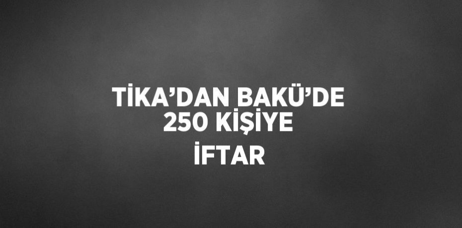 TİKA’DAN BAKÜ’DE 250 KİŞİYE İFTAR