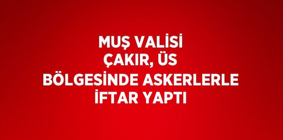 MUŞ VALİSİ ÇAKIR, ÜS BÖLGESİNDE ASKERLERLE İFTAR YAPTI