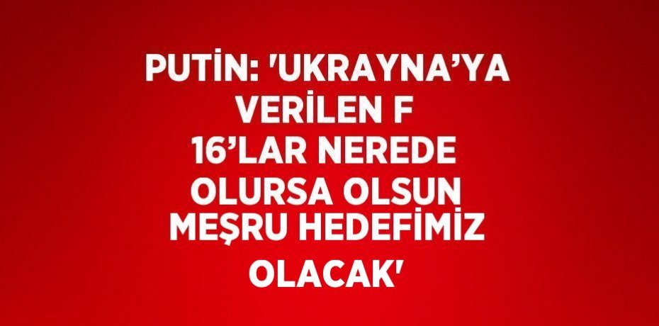PUTİN: 'UKRAYNA’YA VERİLEN F 16’LAR NEREDE OLURSA OLSUN MEŞRU HEDEFİMİZ OLACAK'