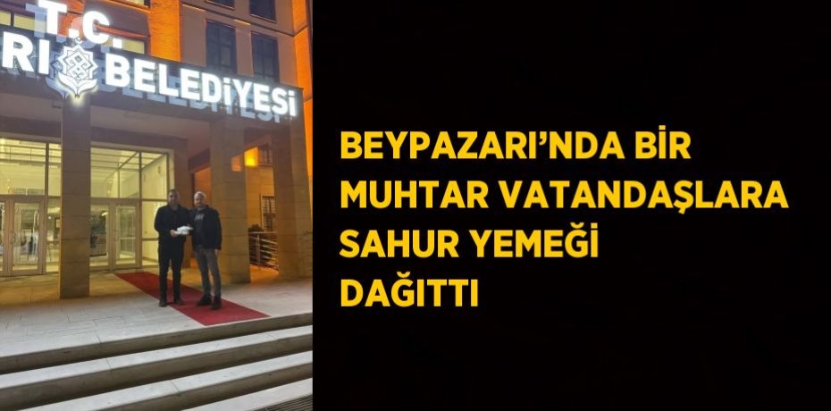 BEYPAZARI’NDA BİR MUHTAR VATANDAŞLARA SAHUR YEMEĞİ DAĞITTI