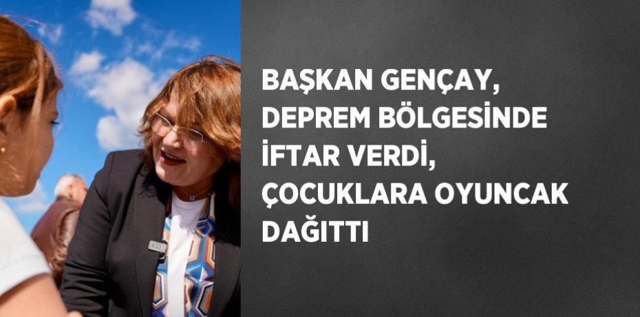 BAŞKAN GENÇAY, DEPREM BÖLGESİNDE İFTAR VERDİ, ÇOCUKLARA OYUNCAK DAĞITTI