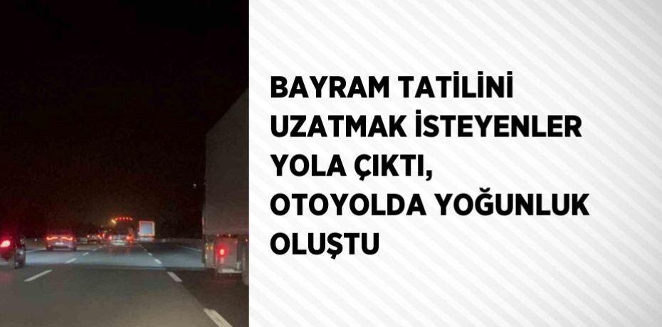 BAYRAM TATİLİNİ UZATMAK İSTEYENLER YOLA ÇIKTI, OTOYOLDA YOĞUNLUK OLUŞTU