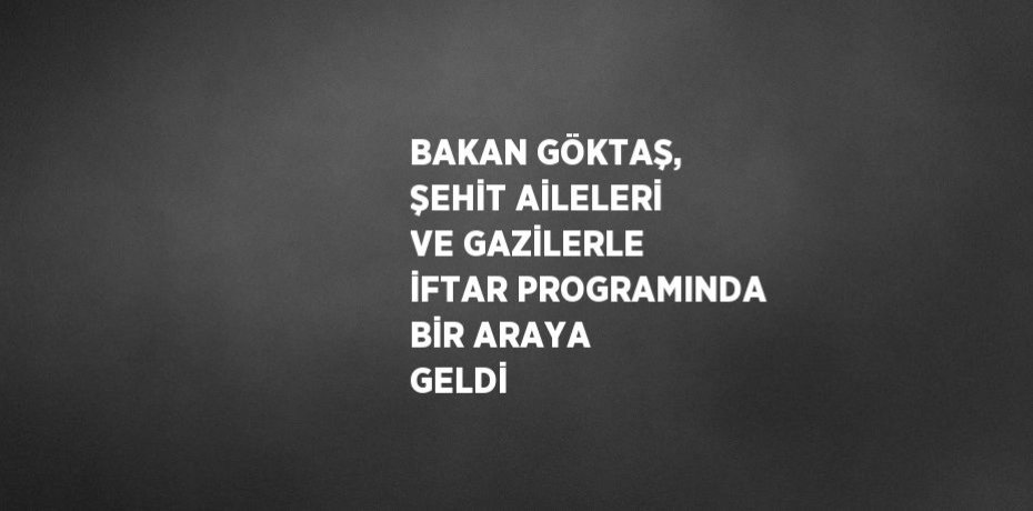 BAKAN GÖKTAŞ, ŞEHİT AİLELERİ VE GAZİLERLE İFTAR PROGRAMINDA BİR ARAYA GELDİ