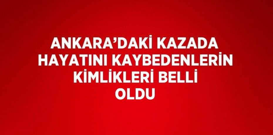 ANKARA’DAKİ KAZADA HAYATINI KAYBEDENLERİN KİMLİKLERİ BELLİ OLDU
