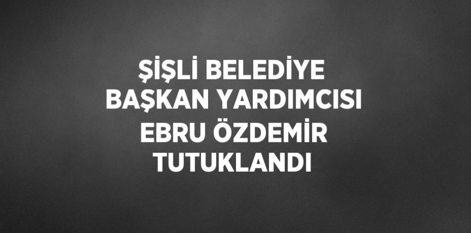 ŞİŞLİ BELEDİYE BAŞKAN YARDIMCISI EBRU ÖZDEMİR TUTUKLANDI