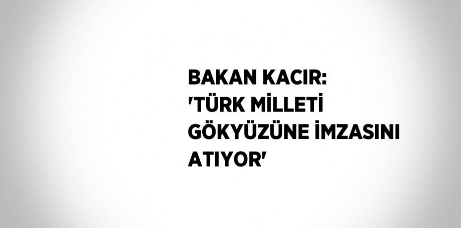 BAKAN KACIR: 'TÜRK MİLLETİ GÖKYÜZÜNE İMZASINI ATIYOR'