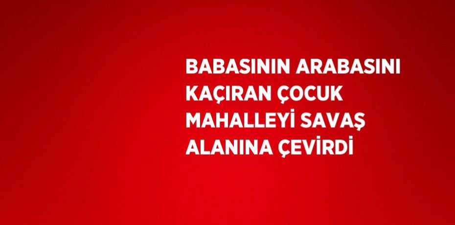 BABASININ ARABASINI KAÇIRAN ÇOCUK MAHALLEYİ SAVAŞ ALANINA ÇEVİRDİ