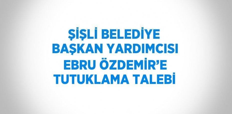 ŞİŞLİ BELEDİYE BAŞKAN YARDIMCISI EBRU ÖZDEMİR’E TUTUKLAMA TALEBİ