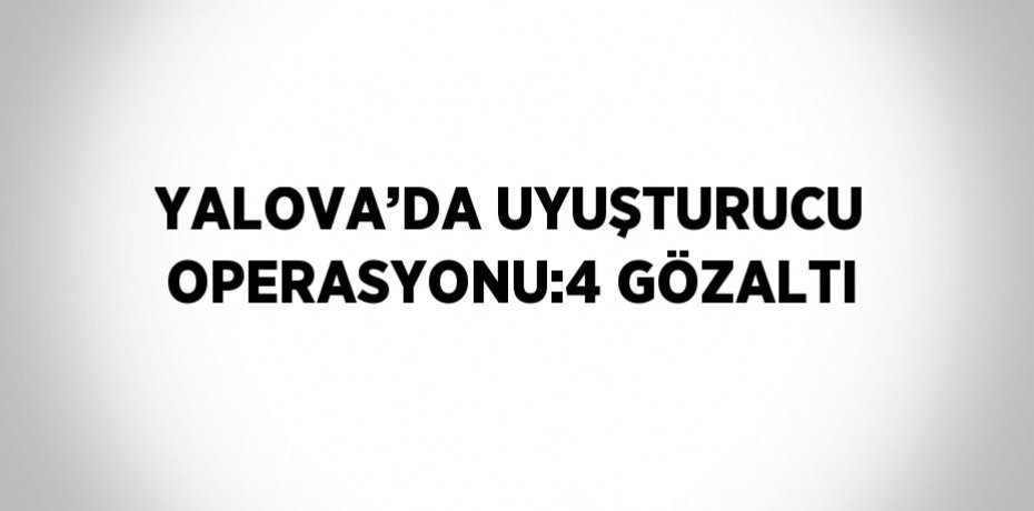 YALOVA’DA UYUŞTURUCU OPERASYONU:4 GÖZALTI
