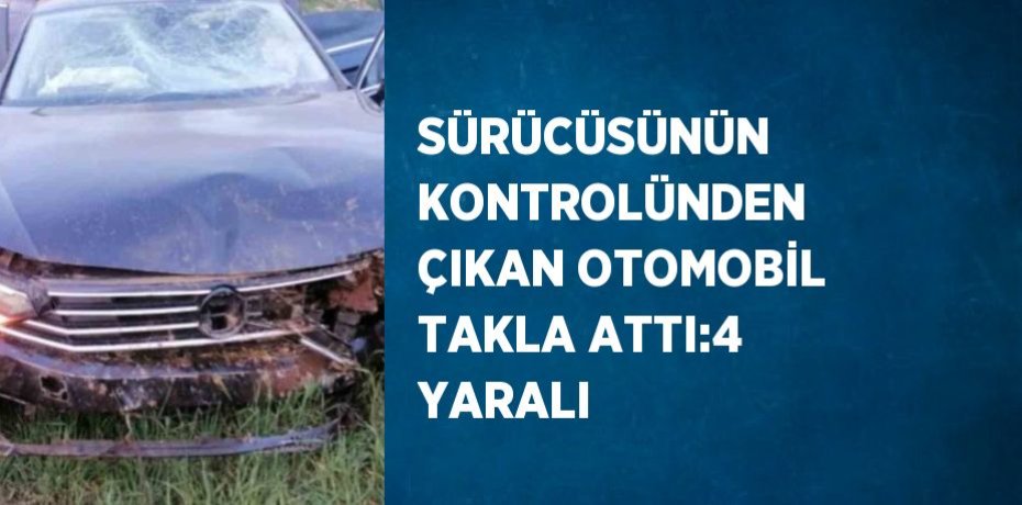 SÜRÜCÜSÜNÜN KONTROLÜNDEN ÇIKAN OTOMOBİL TAKLA ATTI:4 YARALI