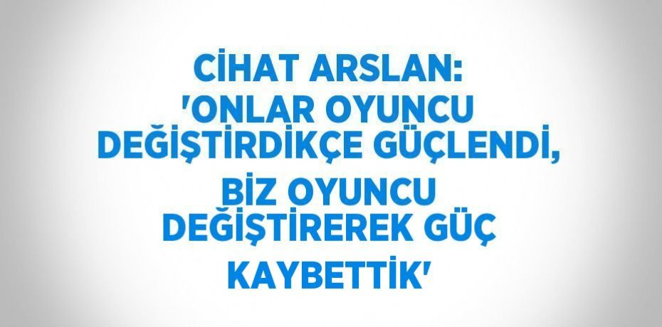 CİHAT ARSLAN: 'ONLAR OYUNCU DEĞİŞTİRDİKÇE GÜÇLENDİ, BİZ OYUNCU DEĞİŞTİREREK GÜÇ KAYBETTİK'