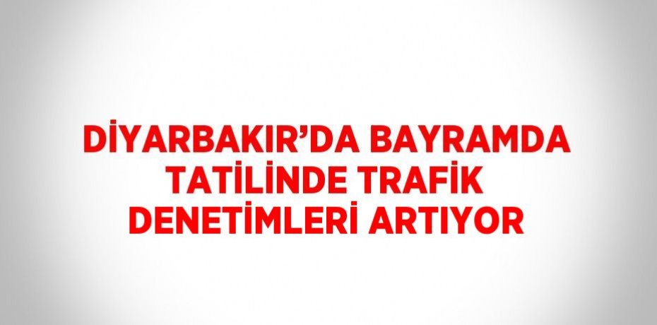 DİYARBAKIR’DA BAYRAMDA TATİLİNDE TRAFİK DENETİMLERİ ARTIYOR