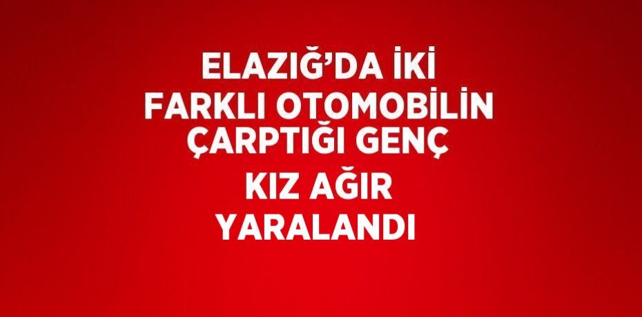 ELAZIĞ’DA İKİ FARKLI OTOMOBİLİN ÇARPTIĞI GENÇ KIZ AĞIR YARALANDI