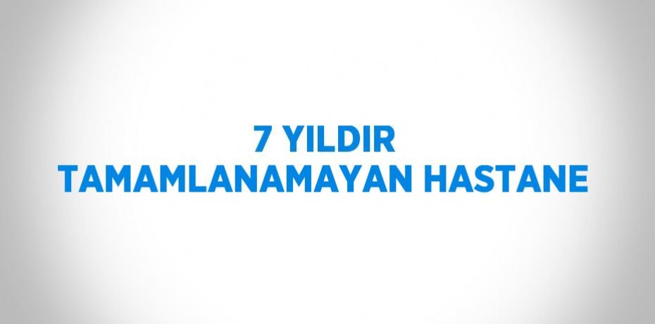 7 YILDIR TAMAMLANAMAYAN HASTANE