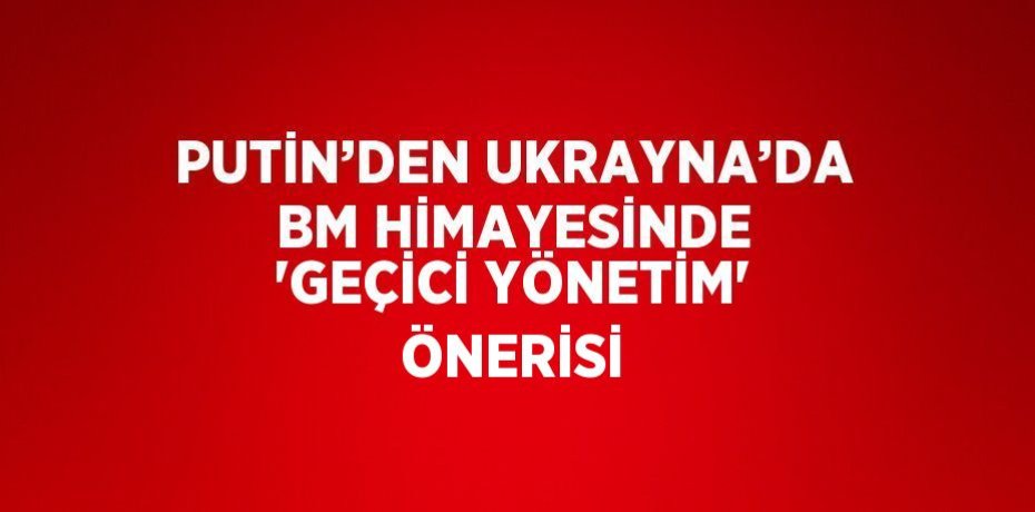 PUTİN’DEN UKRAYNA’DA BM HİMAYESİNDE 'GEÇİCİ YÖNETİM' ÖNERİSİ