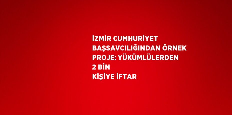 İZMİR CUMHURİYET BAŞSAVCILIĞINDAN ÖRNEK PROJE: YÜKÜMLÜLERDEN 2 BİN KİŞİYE İFTAR