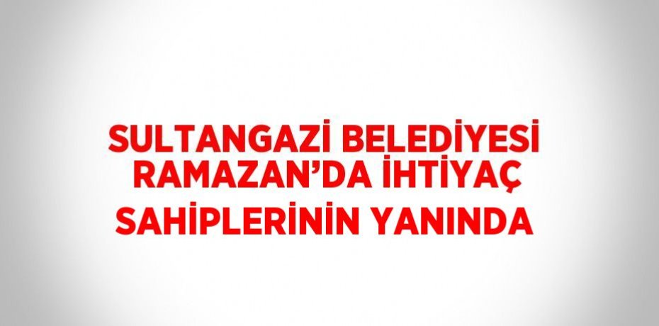 SULTANGAZİ BELEDİYESİ RAMAZAN’DA İHTİYAÇ SAHİPLERİNİN YANINDA