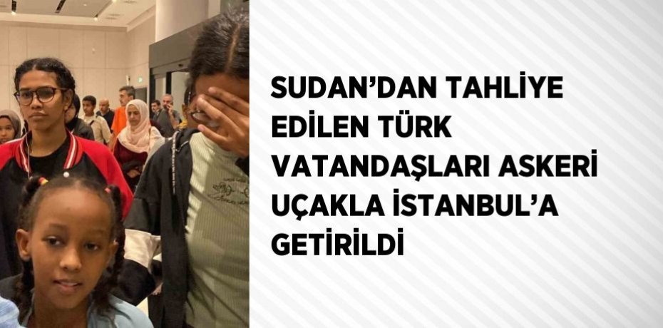 SUDAN’DAN TAHLİYE EDİLEN TÜRK VATANDAŞLARI ASKERİ UÇAKLA İSTANBUL’A GETİRİLDİ