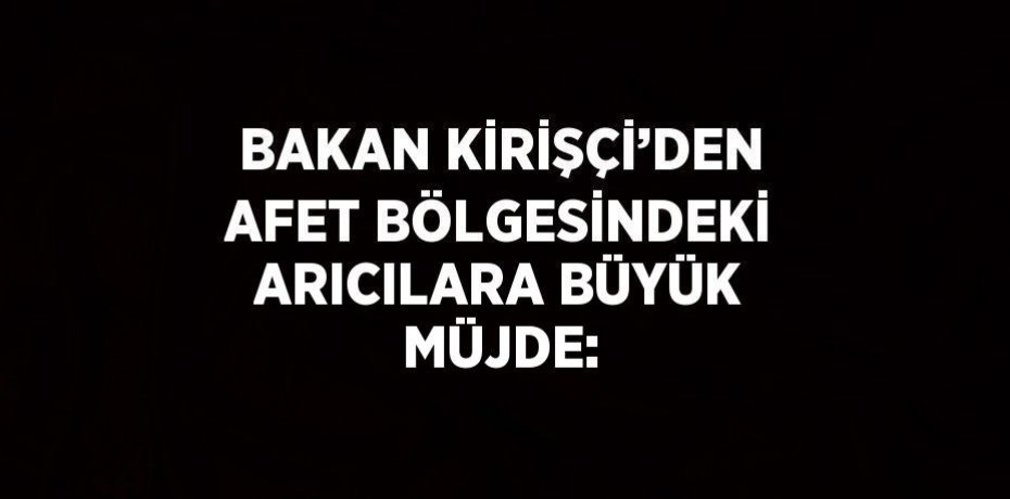 BAKAN KİRİŞÇİ’DEN AFET BÖLGESİNDEKİ ARICILARA BÜYÜK MÜJDE: