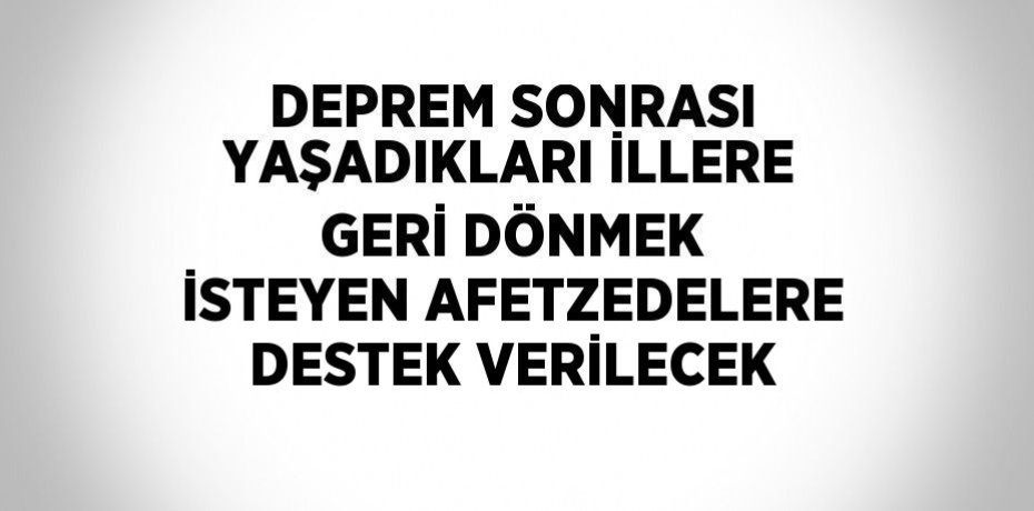 DEPREM SONRASI YAŞADIKLARI İLLERE GERİ DÖNMEK İSTEYEN AFETZEDELERE DESTEK VERİLECEK