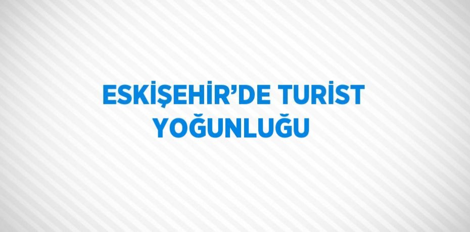 ESKİŞEHİR’DE TURİST YOĞUNLUĞU