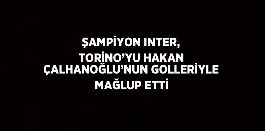 ŞAMPİYON INTER, TORİNO’YU HAKAN ÇALHANOĞLU’NUN GOLLERİYLE MAĞLUP ETTİ