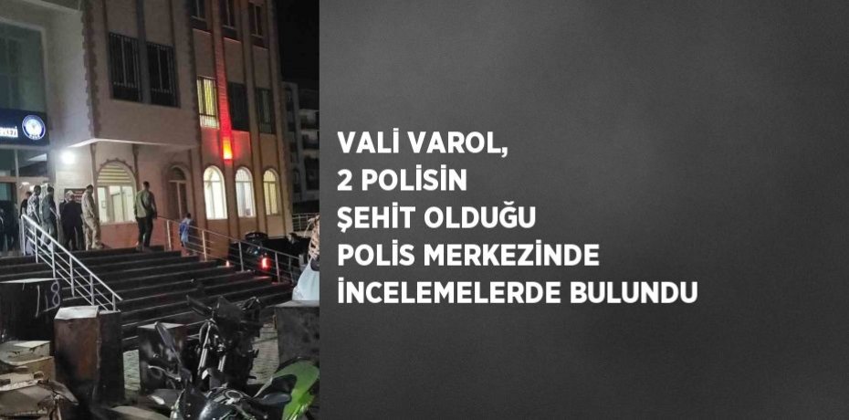 VALİ VAROL, 2 POLİSİN ŞEHİT OLDUĞU POLİS MERKEZİNDE İNCELEMELERDE BULUNDU